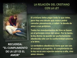 RECUERDA: “ EL CUMPLIMIENTO DE LA LEY ES EL AMOR” El cristiano debe pagar todo lo que debe, pero hay una deuda que nunca podrá cancelar plenamente, a saber: la deuda de amor a sus prójimos. Todos los mandamientos de Dios se basan en el principio único del amor. Por lo tanto, la ley divina no puede ser perfectamente obedecida sólo con la conformidad externa a la letra. La verdadera obediencia tiene que ver con el corazón y el espíritu. El cumplimiento de la ley no es una sujeción externa a ella, sino amor sincero. 