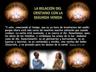 “ Y esto, conociendo el tiempo, que es ya hora de levantarnos del sueño; porque ahora está más cerca de nosotros nuestra salvación que cuando creímos. La noche está avanzada, y se acerca el día. Desechemos, pues, las obras de las tinieblas, y vistámonos las armas de la luz. Andemos como de día, honestamente; no en glotonerías y borracheras, no en lujurias y lascivias, no en contiendas y envidia, sino vestíos del Señor Jesucristo, y no proveáis para los deseos de la carne”  (Romanos 13:11-14) 