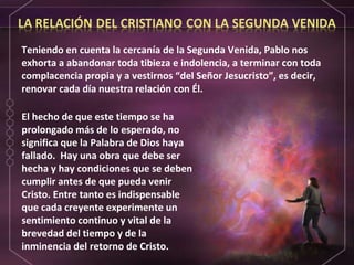 El hecho de que este tiempo se ha prolongado más de lo esperado, no significa que la Palabra de Dios haya fallado.  Hay una obra que debe ser hecha y hay condiciones que se deben cumplir antes de que pueda venir Cristo. Entre tanto es indispensable que cada creyente experimente un sentimiento continuo y vital de la brevedad del tiempo y de la inminencia del retorno de Cristo. Teniendo en cuenta la cercanía de la Segunda Venida, Pablo nos exhorta a abandonar toda tibieza e indolencia, a terminar con toda complacencia propia y a vestirnos “del Señor Jesucristo”, es decir, renovar cada día nuestra relación con Él. 