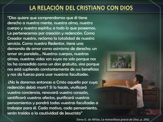 “ Dios quiere que comprendamos que él tiene derecho a nuestra mente, nuestra alma, nuestro cuerpo y nuestro espíritu; a todo lo que poseemos. Le pertenecemos por creación y redención. Como Creador nuestro, reclama la totalidad de nuestro servicio. Como nuestro Redentor, tiene una demanda de amor como asimismo de derecho; un amor sin paralelo... Nuestros cuerpos, nuestras almas, nuestras vidas son suyos no solo porque nos los ha concedido como un don gratuito, sino porque nos está supliendo constantemente de sus beneficios y nos da fuerza para usar nuestras facultades.   ¿No le daremos entonces a Cristo aquello por cuya redención debió morir? Si lo hacéis, vivificará vuestra conciencia, renovará vuestro corazón, santificará vuestros afectos, purificará vuestros pensamientos y pondrá todas vuestras facultades a trabajar para él. Cada motivo, cada pensamiento, serán traídos a la cautividad de Jesucristo” Elena G. de White,  La maravillosa gracia de Dios , p. 245) 