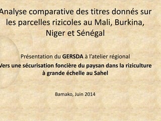 Analyse comparative des titres donnés sur
les parcelles rizicoles au Mali, Burkina,
Niger et Sénégal
Présentation du GERSDA à l’atelier régional
Vers une sécurisation foncière du paysan dans la riziculture
à grande échelle au Sahel
Bamako, Juin 2014
 
