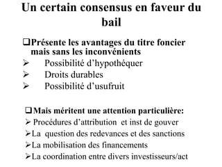 Un certain consensus en faveur du
bail
Mais méritent une attention particulière:
 Procédures d’attribution et inst de gouver
La question des redevances et des sanctions
La mobilisation des financements
La coordination entre divers investisseurs/act
Présente les avantages du titre foncier
mais sans les inconvénients
 Possibilité d’hypothéquer
 Droits durables
 Possibilité d’usufruit
 