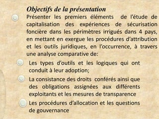 Objectifs de la présentation
Présenter les premiers éléments de l’étude de
capitalisation des expériences de sécurisation
foncière dans les périmètres irrigués dans 4 pays,
en mettant en exergue les procédures d’attribution
et les outils juridiques, en l’occurrence, à travers
une analyse comparative de:
Les types d’outils et les logiques qui ont
conduit à leur adoption;
La consistance des droits conférés ainsi que
des obligations assignées aux différents
exploitants et les mesures de transparence
Les procédures d’allocation et les questions
de gouvernance
 