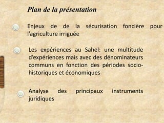 Plan de la présentation
Enjeux de de la sécurisation foncière pour
l’agriculture irriguée
Les expériences au Sahel: une multitude
d’expériences mais avec des dénominateurs
communs en fonction des périodes socio-
historiques et économiques
Analyse des principaux instruments
juridiques
 