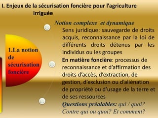 Notion complexe et dynamique
Sens juridique: sauvegarde de droits
acquis, reconnaissance par la loi de
différents droits détenus par les
individus ou les groupes
En matière foncière: processus de
reconnaissance et d’affirmation des
droits d’accès, d’extraction, de
gestion, d’exclusion ou d’aliénation
de propriété ou d’usage de la terre et
de ses ressources
Questions préalables: qui / quoi?
Contre qui ou quoi? Et comment?
I. Enjeux de la sécurisation foncière pour l’agriculture
irriguée
 