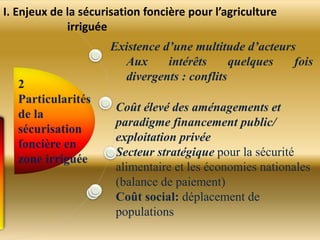 Existence d’une multitude d’acteurs
Aux intérêts quelques fois
divergents : conflits
Coût élevé des aménagements et
paradigme financement public/
exploitation privée
Secteur stratégique pour la sécurité
alimentaire et les économies nationales
(balance de paiement)
Coût social: déplacement de
populations
I. Enjeux de la sécurisation foncière pour l’agriculture
irriguée
 