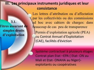 Les lettres d’attribution ou d’affectation
par les collectivités ou des commissions
ad hoc avec cahiers de charges: dans
beaucoup de cas peu de transparence
Permis d’exploitation agricole (PEA)
ou Contrat Annuel d’Exploitation
(CAE), facilités d’éviction
Système contractuel à plusieurs étages
Contrat plan Etat –EPA ( Etat- ON au
Mali et Etat- ONAHA au Niger)-
exploitants ou coopératives
3.1.
Titres assurant de
simples droits
d’exploitation
III. Les principaux instruments juridiques et leur
consistance
 