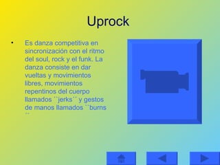 Uprock   Es danza competitiva en sincronización con el ritmo del soul, rock y el funk. La danza consiste en dar vueltas y movimientos libres, movimientos repentinos del cuerpo llamados ``jerks´´ y gestos de manos llamados ``burns´´ 