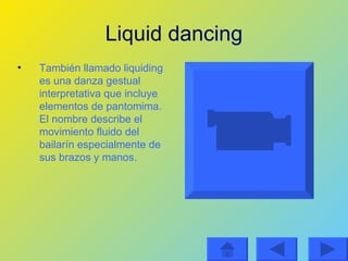 Liquid dancing También llamado liquiding es una danza gestual interpretativa que incluye elementos de pantomima. El nombre describe el movimiento fluido del bailarín especialmente de sus brazos y manos. 