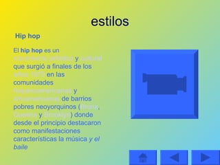 estilos El  hip hop  es un   movimiento artístico  y  cultural  que surgió a finales de los  años 1970  en las comunidades  hispanoamericanas  y  afroamericanas  de barrios pobres neoyorquinos ( Bronx ,  Queens  y  Brooklyn ) donde desde el principio destacaron como manifestaciones características la música  y el baile Hip hop 