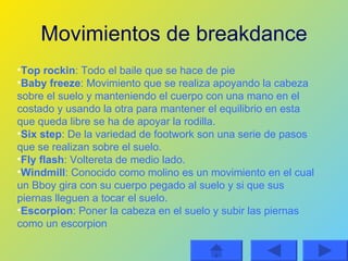 Movimientos de breakdance Top rockin : Todo el baile que se hace de pie Baby freeze : Movimiento que se realiza apoyando la cabeza sobre el suelo y manteniendo el cuerpo con una mano en el costado y usando la otra para mantener el equilibrio en esta que queda libre se ha de apoyar la rodilla. Six step : De la variedad de footwork son una serie de pasos que se realizan sobre el suelo. Fly flash : Voltereta de medio lado. Windmill : Conocido como molino es un movimiento en el cual un Bboy gira con su cuerpo pegado al suelo y si que sus piernas lleguen a tocar el suelo. Escorpion : Poner la cabeza en el suelo y subir las piernas como un escorpion 