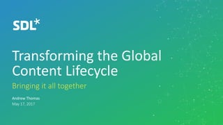 ©	2017	SDL
Transforming	the	Global	
Content	Lifecycle
​Bringing	it	all	together
​Andrew	Thomas
​May	17,	2017
 