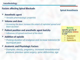 Anesthesiology
Spinal Anesthesia
Factors affecting Spinal Blockade
 Anesthetic agent
• Variable pharmacologic properties
 Volume and dose
• Increasing the dose: increase the extent of cephalad spread and
block duration
 Patient position and anesthetic agent baricity
• Influences LA spread and level of the block
 Addition of opioids
• Prolong duration of analgesia and increase tolerance for
tourniquet pain
 Anatomic and Physiologic Factors
• Examples: obesity, pregnancy, increased intraabdominal
pressure, previous spine surgery, spine deformities, age
Baricity:
specific gravity of
LA solutions relative
to CSF
 Hypobaric
 Isobaric
 Hyperbaric
 