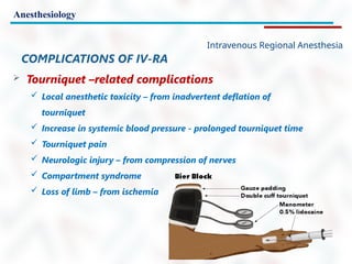 Anesthesiology
Intravenous Regional Anesthesia
COMPLICATIONS OF IV-RA
 Tourniquet –related complications
 Local anesthetic toxicity – from inadvertent deflation of
tourniquet
 Increase in systemic blood pressure - prolonged tourniquet time
 Tourniquet pain
 Neurologic injury – from compression of nerves
 Compartment syndrome
 Loss of limb – from ischemia
 