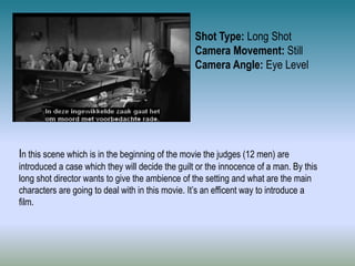 Shot Type: Long Shot
Camera Movement: Still
Camera Angle: Eye Level
In this scene which is in the beginning of the movie the judges (12 men) are
introduced a case which they will decide the guilt or the innocence of a man. By this
long shot director wants to give the ambience of the setting and what are the main
characters are going to deal with in this movie. It’s an efficent way to introduce a
film.
 