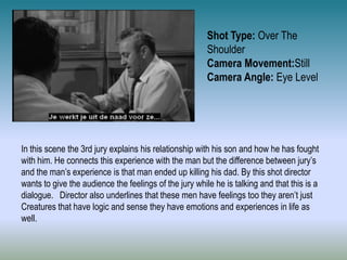 Shot Type: Over The
Shoulder
Camera Movement:Still
Camera Angle: Eye Level
In this scene the 3rd jury explains his relationship with his son and how he has fought
with him. He connects this experience with the man but the difference between jury’s
and the man’s experience is that man ended up killing his dad. By this shot director
wants to give the audience the feelings of the jury while he is talking and that this is a
dialogue. Director also underlines that these men have feelings too they aren’t just
Creatures that have logic and sense they have emotions and experiences in life as
well.
 