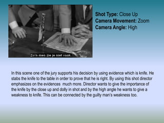 Shot Type: Close Up
Camera Movement: Zoom
Camera Angle: High
In this scene one of the jury supports his decision by using evidence which is knife. He
stabs the knife to the table in order to prove that he is right. By using this shot director
emphasizes on the evidences much more. Director wants to give the importance of
the knife by the close up and dolly in shot and by the high angle he wants to give a
weakness to knife. This can be connected by the guilty man’s weakness too.
 