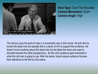 Shot Type: Over The Shoulder
Camera Movement: Zoom
Camera Angle: High
The old jury says his point of view in a humanistic way in this scene. He acts like he
knows the dead man but actually this is a tactic of him to support this evidence. He
doesn’t know anything about this dead man but he takes the clues and uses to
discredit towards the other perspectives. By this shot audience gets interested in
what this old man is going to say. After the same, bored scenes audience focuses
their attentions to the film by this scene.
 
