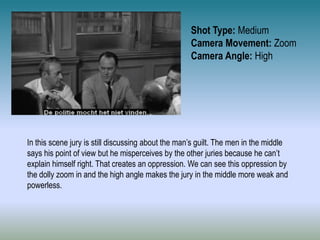 Shot Type: Medium
Camera Movement: Zoom
Camera Angle: High
In this scene jury is still discussing about the man’s guilt. The men in the middle
says his point of view but he misperceives by the other juries because he can’t
explain himself right. That creates an oppression. We can see this oppression by
the dolly zoom in and the high angle makes the jury in the middle more weak and
powerless.
 