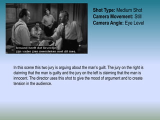 Shot Type: Medium Shot
Camera Movement: Still
Camera Angle: Eye Level
In this scene this two jury is arguing about the man’s guilt. The jury on the right is
claiming that the man is guilty and the jury on the left is claiming that the man is
innocent. The director uses this shot to give the mood of argument and to create
tension in the audience.
 