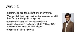 Juror 11
• German, he has the accent and everything.
• You can tell he‟s new to America because he still
has faith in the political system.
• Because of that he‟s big on things like
reasonable doubt and other stuff 90% of US
citizens don‟t know or care about
• Changes his vote early on.
 