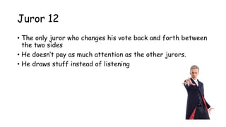 Juror 12
• The only juror who changes his vote back and forth between
the two sides
• He doesn‟t pay as much attention as the other jurors.
• He draws stuff instead of listening
 