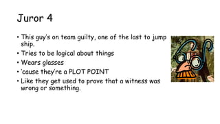 Juror 4
• This guy‟s on team guilty, one of the last to jump
ship.
• Tries to be logical about things
• Wears glasses
• „cause they‟re a PLOT POINT
• Like they get used to prove that a witness was
wrong or something.
 