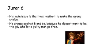 Juror 6
• His main issue is that he‟s hesitant to make the wrong
choice.
• He argues against 8 and co. because he doesn‟t want to be
the guy who let a guilty man go free.
 