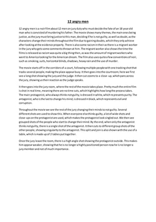 12 angry men 
12 angry men is a noir film about 12 men on jury duty who must decide the fate of an 18 year old 
man who is convicted of murdering his father. The movie shows many themes, the main ones being 
justice, as the jury must bring justice to this man, deciding if he is not guilty, as well as doubt, as the 
characters change their minds throughout the film due to gaining doubts, which they only achieve 
after looking at the evidence properly. There is also some racism in their as there is a migrant worker 
in the jury who gets some comments thrown at him. The migrant worker also shows the time the 
films is released as racism was quite a big thing then, as was the amount of migrant workers who 
went to America looking for the American dream. The film also uses quite a few conventions of noir, 
such as smoking, suits, horizontal blinds, shadows, heavy rain and the use of murder. 
The movie starts off in the corridors of a court, following multiple people with one tracking shot that 
tracks several people, making the place appear busy. It then goes into the courtroom; here we first 
see a long shot showing the jury and the judge. It then cut zooms to a close-up, which pans across 
the jury, showing us their reaction as the judge speaks. 
It then goes into the jury room, where the rest of the movie takes place. Pretty much the entire film 
is shot in real time, meaning there are no time cuts, which highlights how long the process takes. 
The main protagonist, who always thinks not guilty, is dressed in white, which represents purity. The 
antagonist, who is the last to change his mind, is dressed in black, which represents evil and 
corruption. 
Throughout the movie we see the rest of the jury changing their minds to not guilty. Several 
different shots are used to show this. When everyone else thinks guilty, a lot of wide shots and 
close-ups on the protagonist are used, which makes the protagonist look singled out. We then see 
grouped shots of the people who start to change their mind. By the end, when only the antagonist 
thinks not guilty, there is a single shot of the antagonist. It then cuts to different group shots of the 
other people, showing singularity to the antagonist. This split and join is also shown with the use of a 
table, which is made up of 2 tables put together. 
Once the jury leave the room, there is a high angle shot showing the protagonist outside. This makes 
him appear weaker, showing that he is no longer a highly positioned person now he is no longer a 
jury member and not of much importance. 
