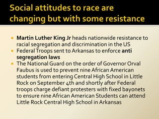  Martin Luther King Jr heads nationwide resistance to
racial segregation and discrimination in the US
 FederalTroops sent to Arkansas to enforce anti
segregation laws
 The National Guard on the order of Governor Orval
Faubus is used to prevent nine African American
students from entering Central High School in Little
Rock on September 4th and shortly after Federal
troops charge defiant protesters with fixed bayonets
to ensure nine African American Students can attend
Little Rock Central High School in Arkansas
 
