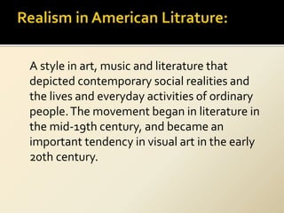 A style in art, music and literature that
depicted contemporary social realities and
the lives and everyday activities of ordinary
people.The movement began in literature in
the mid-19th century, and became an
important tendency in visual art in the early
20th century.
 