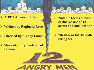 A 1957 American film
 Written by Reginald Rose
 Directed by Sidney Lumet
 Story of a jury made up of
12 men
 Notable for its almost
exclusive use of 12
actors and one location
 7th film in IMDB with
rating 8.9
 