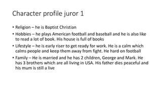 Character profile juror 1
• Religion – he is Baptist Christian
• Hobbies – he plays American football and baseball and he is also like
to read a lot of book. His house is full of books
• Lifestyle – he is early riser to get ready for work. He is a calm which
calms people and keep them away from fight. He hard on football
• Family – He is married and he has 2 children, George and Mark. He
has 3 brothers which are all living in USA. His father dies peaceful and
his mum is still a live
 