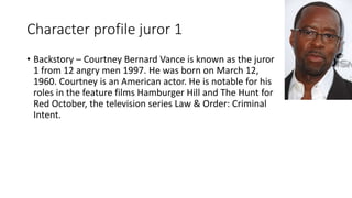 Character profile juror 1
• Backstory – Courtney Bernard Vance is known as the juror
1 from 12 angry men 1997. He was born on March 12,
1960. Courtney is an American actor. He is notable for his
roles in the feature films Hamburger Hill and The Hunt for
Red October, the television series Law & Order: Criminal
Intent.
 