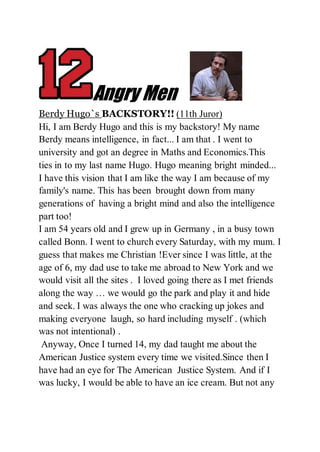 Angry Men
Berdy Hugo`s BACKSTORY!! (11th Juror)
Hi, I am Berdy Hugo and this is my backstory! My name
Berdy means intelligence, in fact... I am that . I went to
university and got an degree in Maths and Economics.This
ties in to my last name Hugo. Hugo meaning bright minded...
I have this vision that I am like the way I am because of my
family's name. This has been brought down from many
generations of having a bright mind and also the intelligence
part too!
I am 54 years old and I grew up in Germany , in a busy town
called Bonn. I went to church every Saturday, with my mum. I
guess that makes me Christian !Ever since I was little, at the
age of 6, my dad use to take me abroad to New York and we
would visit all the sites . I loved going there as I met friends
along the way … we would go the park and play it and hide
and seek. I was always the one who cracking up jokes and
making everyone laugh, so hard including myself . (which
was not intentional) .
Anyway, Once I turned 14, my dad taught me about the
American Justice system every time we visited.Since then I
have had an eye for The American Justice System. And if I
was lucky, I would be able to have an ice cream. But not any
 