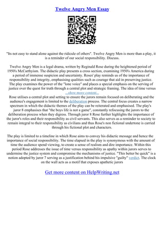 Twelve Angry Men Essay
"Its not easy to stand alone against the ridicule of others". Twelve Angry Men is more than a play, it
is a reminder of our social responsibility. Discuss.
Twelve Angry Men is a legal drama, written by Reginald Rose during the heightened period of
1950's McCarthyism. The didactic play presents a cross section, examining 1950's America during
a period of immense suspicion and uncertainty. Roses' play reminds us of the importance of
responsibility and integrity, emphasising qualities such as courage that aid in preserving justice.
The play examines the power of the "lone voice" and places a special emphasis on the serving of
justice over the quest for truth through a central plot and strategic framing. The idea of time versus
...show more content...
Rose utilises a central plot and setting to ensure the jurors remain focused on deliberating and the
audience's engagement is limited to the deliberation process. The central focus creates a narrow
spectrum in which the didactic themes of the play can be reiterated and emphasised. The play's
juror 8 emphasises that "the boys life is not a game", constantly refocusing the jurors to the
deliberation process when they digress. Through juror 8 Rose further highlights the importance of
the juror's roles and their responsibility as civil servants. This also serves as a reminder to society to
remain integral to their responsibility as civilians and thus Rose's non fictional undertone is carried
through his fictional plot and characters.
The play is limited to a timeline in which Rose aims to convey his didactic message and hence the
importance of social responsibility. The time elapsed in the play is synonymous with the amount of
time the audience spend viewing, to create a sense of realism and dire importance. Within this
period Rose addresses the issue of time versus responsibility as apathy within jurors serves to
undermine the justice system and compromise the mechanisms of justice. "This better be quick" is a
notion adopted by juror 7 serving as a justification behind his impulsive "guilty" verdict. The clock
on the wall acts as a motif that exposes apathetic jurors
Get more content on HelpWriting.net
 