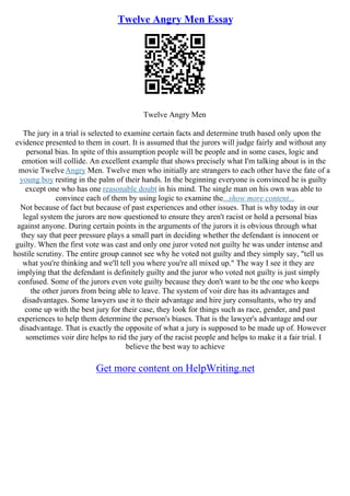 Twelve Angry Men Essay
Twelve Angry Men
The jury in a trial is selected to examine certain facts and determine truth based only upon the
evidence presented to them in court. It is assumed that the jurors will judge fairly and without any
personal bias. In spite of this assumption people will be people and in some cases, logic and
emotion will collide. An excellent example that shows precisely what I'm talking about is in the
movie TwelveAngry Men. Twelve men who initially are strangers to each other have the fate of a
young boy resting in the palm of their hands. In the beginning everyone is convinced he is guilty
except one who has one reasonable doubt in his mind. The single man on his own was able to
convince each of them by using logic to examine the...show more content...
Not because of fact but because of past experiences and other issues. That is why today in our
legal system the jurors are now questioned to ensure they aren't racist or hold a personal bias
against anyone. During certain points in the arguments of the jurors it is obvious through what
they say that peer pressure plays a small part in deciding whether the defendant is innocent or
guilty. When the first vote was cast and only one juror voted not guilty he was under intense and
hostile scrutiny. The entire group cannot see why he voted not guilty and they simply say, "tell us
what you're thinking and we'll tell you where you're all mixed up." The way I see it they are
implying that the defendant is definitely guilty and the juror who voted not guilty is just simply
confused. Some of the jurors even vote guilty because they don't want to be the one who keeps
the other jurors from being able to leave. The system of voir dire has its advantages and
disadvantages. Some lawyers use it to their advantage and hire jury consultants, who try and
come up with the best jury for their case, they look for things such as race, gender, and past
experiences to help them determine the person's biases. That is the lawyer's advantage and our
disadvantage. That is exactly the opposite of what a jury is supposed to be made up of. However
sometimes voir dire helps to rid the jury of the racist people and helps to make it a fair trial. I
believe the best way to achieve
Get more content on HelpWriting.net
 
