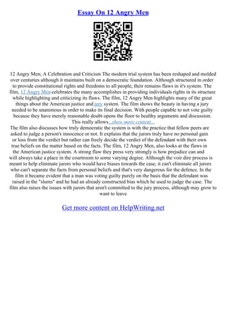 Essay On 12 Angry Men
12 Angry Men; A Celebration and Criticism The modern trial system has been reshaped and molded
over centuries although it maintains built on a democratic foundation. Although structured in order
to provide constitutional rights and freedoms to all people, their remains flaws in it's system. The
film, 12 Angry Men celebrates the many accomplishes in providing individuals rights in its structure
while highlighting and criticizing its flaws. The film, 12 Angry Men highlights many of the great
things about the American justice and jury system. The film shows the beauty in having a jury
needed to be unanimous in order to make its final decision. With people capable to not vote guilty
because they have merely reasonable doubt opens the floor to healthy arguments and discussion.
This really allows...show more content...
The film also discusses how truly democratic the system is with the practice that fellow peers are
asked to judge a person's innocence or not. It explains that the jurors truly have no personal gain
or loss from the verdict but rather can freely decide the verdict of the defendant with their own
true beliefs on the matter based on the facts. The film, 12 Angry Men, also looks at the flaws in
the American justice system. A strong flaw they press very strongly is how prejudice can and
will always take a place in the courtroom to some varying degree. Although the voir dire process is
meant to help eliminate jurors who would have biases towards the case, it can't eliminate all jurors
who can't separate the facts from personal beliefs and that's very dangerous for the defence. In the
film it became evident that a man was voting guilty purely on the basis that the defendant was
raised in the "slums" and he had an already constructed bias which he used to judge the case. The
film also raises the issues with jurors that aren't committed to the jury process, although may grow to
want to leave
Get more content on HelpWriting.net
 