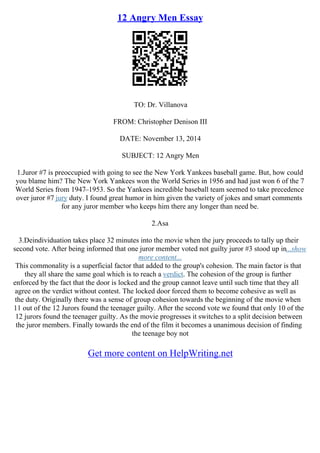 12 Angry Men Essay
TO: Dr. Villanova
FROM: Christopher Denison III
DATE: November 13, 2014
SUBJECT: 12 Angry Men
1.Juror #7 is preoccupied with going to see the New York Yankees baseball game. But, how could
you blame him? The New York Yankees won the World Series in 1956 and had just won 6 of the 7
World Series from 1947–1953. So the Yankees incredible baseball team seemed to take precedence
over juror #7 jury duty. I found great humor in him given the variety of jokes and smart comments
for any juror member who keeps him there any longer than need be.
2.Asa
3.Deindividuation takes place 32 minutes into the movie when the jury proceeds to tally up their
second vote. After being informed that one juror member voted not guilty juror #3 stood up in...show
more content...
This commonality is a superficial factor that added to the group's cohesion. The main factor is that
they all share the same goal which is to reach a verdict. The cohesion of the group is further
enforced by the fact that the door is locked and the group cannot leave until such time that they all
agree on the verdict without contest. The locked door forced them to become cohesive as well as
the duty. Originally there was a sense of group cohesion towards the beginning of the movie when
11 out of the 12 Jurors found the teenager guilty. After the second vote we found that only 10 of the
12 jurors found the teenager guilty. As the movie progresses it switches to a split decision between
the juror members. Finally towards the end of the film it becomes a unanimous decision of finding
the teenage boy not
Get more content on HelpWriting.net
 