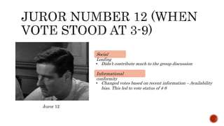 • Didn’t contribute much to the group discussion
Social
Loafing
Juror 12
• Changed votes based on recent information – Availability
bias. This led to vote status of 4-8
Informational
conformity
 