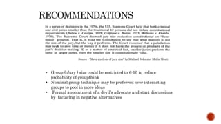 Source : “Meta analysis of jury size” by Michael Saks and Mollie Marti
• Group ( Jury ) size could be restricted to 6-10 to reduce
probability of groupthink
• Nominal group technique may be preferred over interacting
groups to pool in more ideas
• Formal appointment of a devil’s advocate and start discussions
by factoring in negative alternatives
 