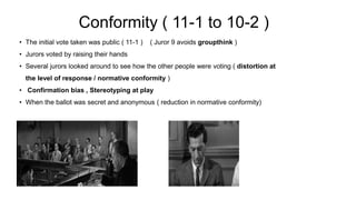 Conformity ( 11-1 to 10-2 )
• The initial vote taken was public ( 11-1 ) ( Juror 9 avoids groupthink )
• Jurors voted by raising their hands
• Several jurors looked around to see how the other people were voting ( distortion at
the level of response / normative conformity )
• Confirmation bias , Stereotyping at play
• When the ballot was secret and anonymous ( reduction in normative conformity)
 