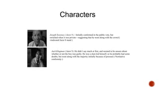Joseph Sweeney ( Juror 9 ) : Initially conformed in the public vote, but
switched when it was private—suggesting that he went along with the crowd (
vindicated Juror 8 stand )
Jack Klugman ( Juror 5): He didn’t say much at first, and seemed to be unsure about
whether or not the boy was guilty. He was a slum kid himself, so he probably had some
doubts, but went along with the majority initially because of pressure ( Normative
conformity )
Characters
 