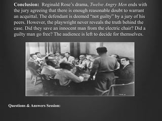 Conclusion: Reginald Rose’s drama, Twelve Angry Men ends with
the jury agreeing that there is enough reasonable doubt to warrant
an acquittal. The defendant is deemed “not guilty” by a jury of his
peers. However, the playwright never reveals the truth behind the
case. Did they save an innocent man from the electric chair? Did a
guilty man go free? The audience is left to decide for themselves.
Questions & Answers Session:
 