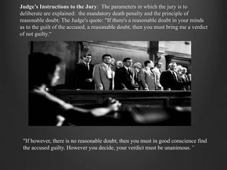 Judge’s Instructions to the Jury: The parameters in which the jury is to
deliberate are explained: the mandatory death penalty and the principle of
reasonable doubt. The Judge's quote: "If there's a reasonable doubt in your minds
as to the guilt of the accused, a reasonable doubt, then you must bring me a verdict
of not guilty.“
"If however, there is no reasonable doubt, then you must in good conscience find
the accused guilty. However you decide, your verdict must be unanimous.”
 
