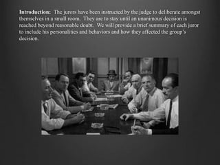 Introduction: The jurors have been instructed by the judge to deliberate amongst
themselves in a small room. They are to stay until an unanimous decision is
reached beyond reasonable doubt. We will provide a brief summary of each juror
to include his personalities and behaviors and how they affected the group’s
decision.
 