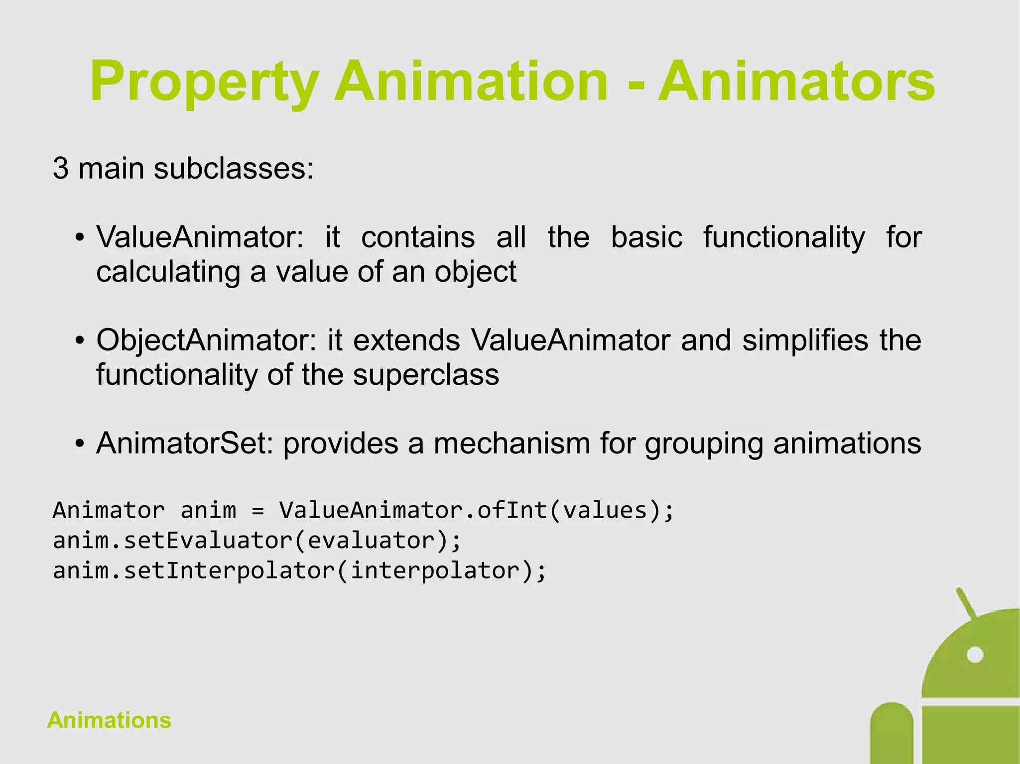 Animations
3 main subclasses:
● ValueAnimator: it contains all the basic functionality for
calculating a value of an object
● ObjectAnimator: it extends ValueAnimator and simplifies the
functionality of the superclass
● AnimatorSet: provides a mechanism for grouping animations
Animator anim = ValueAnimator.ofInt(values);
anim.setEvaluator(evaluator);
anim.setInterpolator(interpolator);
Property Animation - Animators
 