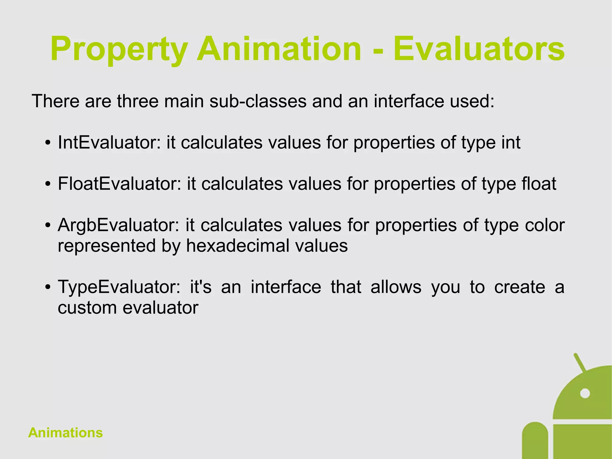 Animations
There are three main sub-classes and an interface used:
● IntEvaluator: it calculates values for properties of type int
● FloatEvaluator: it calculates values for properties of type float
● ArgbEvaluator: it calculates values for properties of type color
represented by hexadecimal values
● TypeEvaluator: it's an interface that allows you to create a
custom evaluator
Property Animation - Evaluators
 