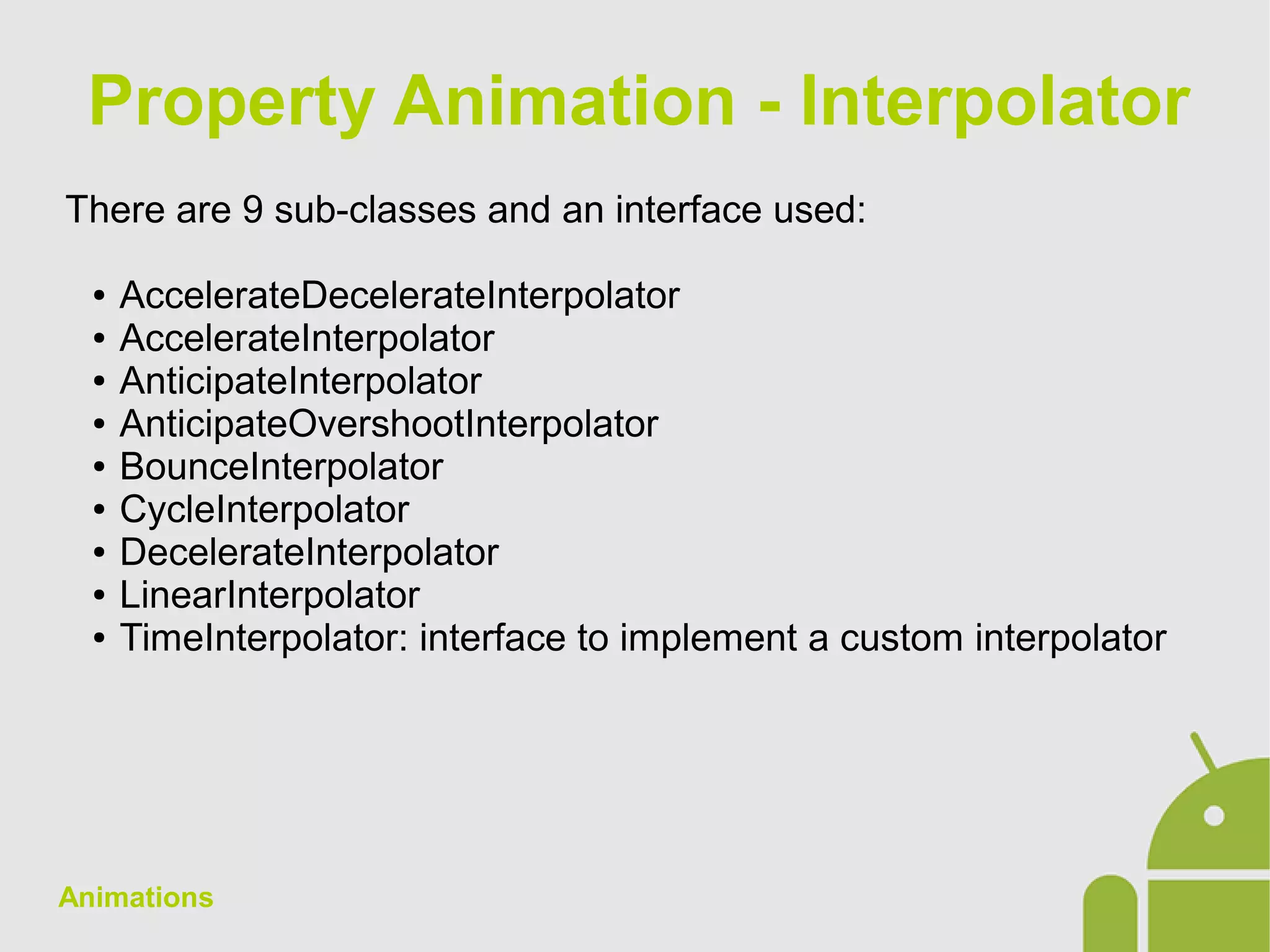 Animations
There are 9 sub-classes and an interface used:
● AccelerateDecelerateInterpolator
● AccelerateInterpolator
● AnticipateInterpolator
● AnticipateOvershootInterpolator
● BounceInterpolator
● CycleInterpolator
● DecelerateInterpolator
● LinearInterpolator
● TimeInterpolator: interface to implement a custom interpolator
Property Animation - Interpolator
 