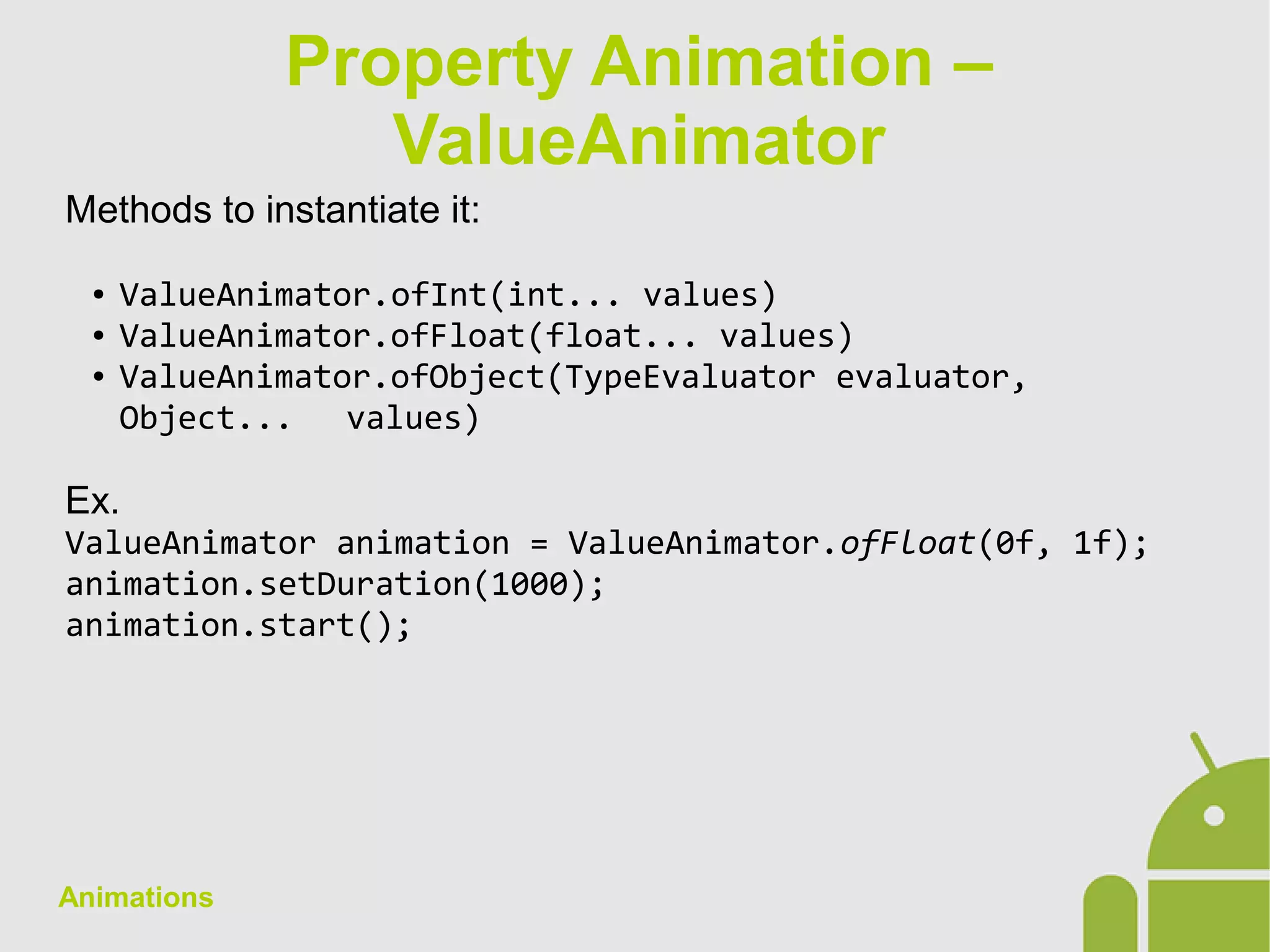 Animations
Methods to instantiate it:
● ValueAnimator.ofInt(int... values)
● ValueAnimator.ofFloat(float... values)
● ValueAnimator.ofObject(TypeEvaluator evaluator,
Object... values)
Ex.
ValueAnimator animation = ValueAnimator.ofFloat(0f, 1f);
animation.setDuration(1000);
animation.start();
Property Animation –
ValueAnimator
 